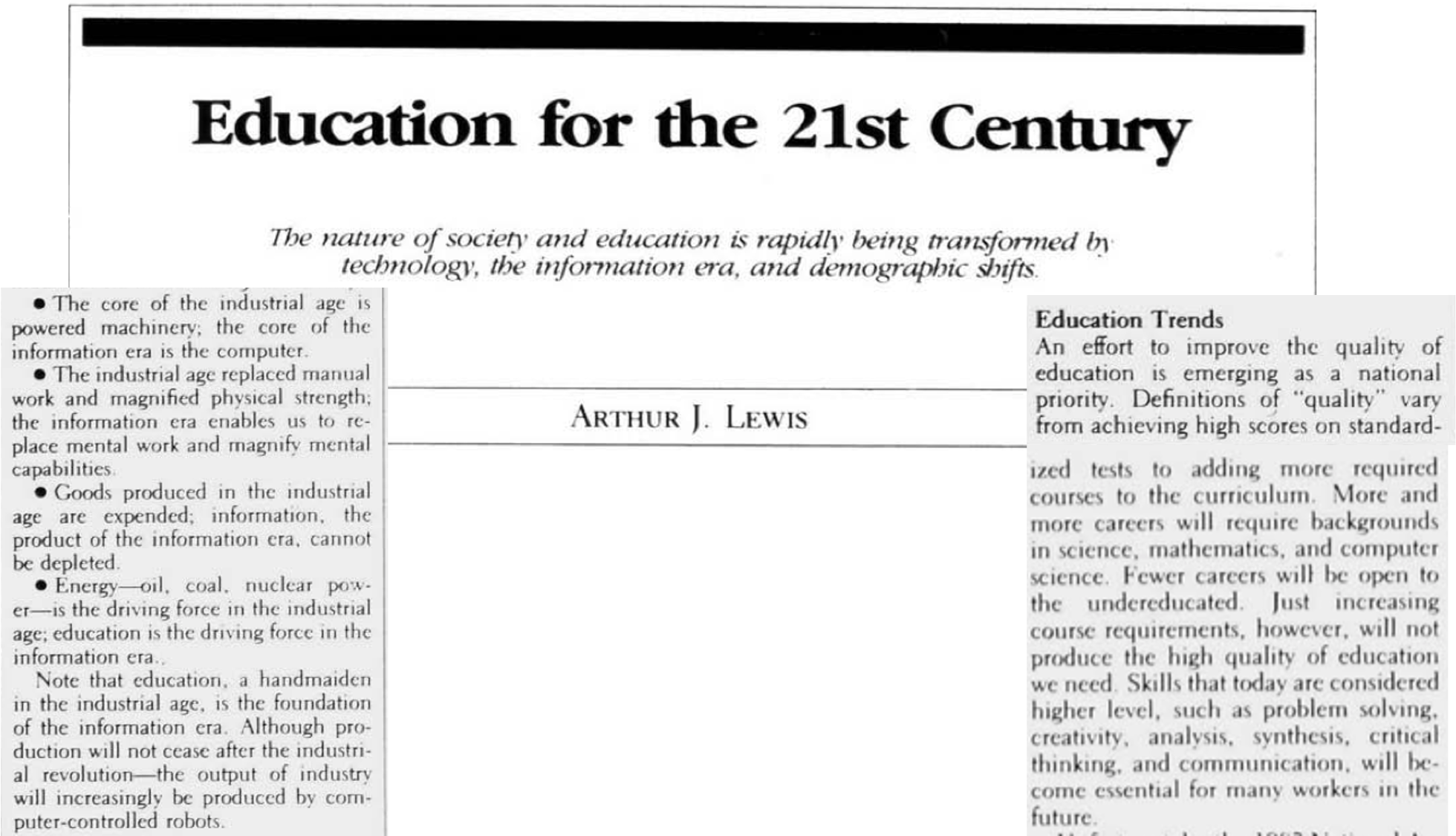 Excerpt from article entitled 'Education for the 21st Century: The nature of society and education is rapidly being transformed 1t tednologv, the information era, and demograpic shifts.' Excerpt follows: The core of the industrial age is powered machinery; the core of the information era is the computer.
					
					* The industrial age replaced manual work and magnified physical strength; the information era enables us to replace mental work and magnify mental capabilities.
					
					* Goods produced in the industrial age are expended; information, the product of the information era, cannot be depleted.
					
					* Energy-oil, coal. nuclear power is the driving force in the industrial age; education is the driving force in the information era. An effort to improve the quality of education is emerging as a national priority. Definitions of 'quality' vary from achieving high scores on standard-ized tests to adding more required courses to the curriculum. More and more careers will require backgrounds in science, mathematics, and computer science. Fewer careers will be open to the undereducated. Just increasing course requirements, however, will not produce the high quality of education we need. Skills that today are considered higher level, such as problem solving, creativity, analysis, synthesis, critical thinking, and communication, will become essential for many workers in the future.