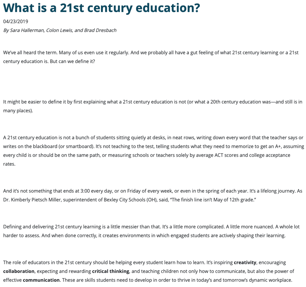 LEARNING HUB
					What is a 21st century education?
					04/23/2019
					By Sara Hallerman, Colon Lewis, and Brad Dresbach
					We’ve all heard the term. Many of us even use it regularly. And we probably all have a gut feeling of what 21st century learning or a 21st century education is. But can we define it? 
					It might be easier to define it by first explaining what a 21st century education is not (or what a 20th century education was—and still is in many places).A 21st century education is not a bunch of students sitting quietly at desks, in neat rows, writing down every word that the teacher says or writes on the blackboard (or smartboard). It’s not teaching to the test, telling students what they need to memorize to get an A+, assuming every child is or should be on the same path, or measuring schools or teachers solely by average ACT scores and college acceptance rates.  And it’s not something that ends at 3:00 every day, or on Friday of every week, or even in the spring of each year. It’s a lifelong journey. As Dr. Kimberly Pietsch Miller, superintendent of Bexley City Schools (OH), said, 'The finish line isn’t May of 12th grade.' Defining and delivering 21st century learning is a little messier than that. It’s a little more complicated. A little more nuanced. A whole lot harder to assess. And when done correctly, it creates environments in which engaged students are actively shaping their learning. The role of educators in the 21st century should be helping every student learn how to learn. It’s inspiring creativity, encouraging collaboration, expecting and rewarding critical thinking, and teaching children not only how to communicate, but also the power of effective communication. These are skills students need to develop in order to thrive in today’s and tomorrow’s dynamic workplace. 